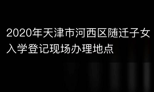 2020年天津市河西区随迁子女入学登记现场办理地点