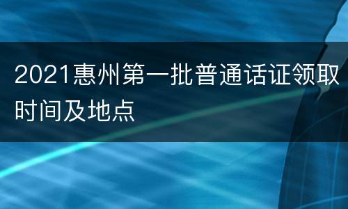 2021惠州第一批普通话证领取时间及地点