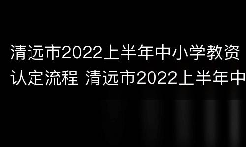 清远市2022上半年中小学教资认定流程 清远市2022上半年中小学教资认定流程