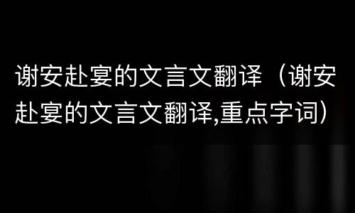 谢安赴宴的文言文翻译（谢安赴宴的文言文翻译,重点字词）