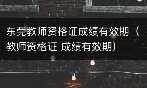 东莞教师资格证成绩有效期（教师资格证 成绩有效期）