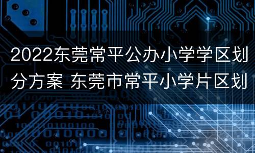 2022东莞常平公办小学学区划分方案 东莞市常平小学片区划分