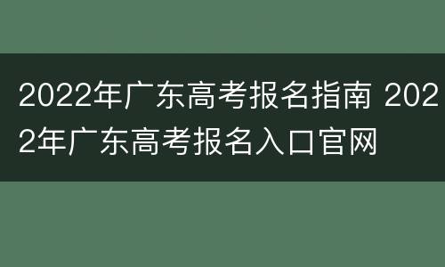 2022年广东高考报名指南 2022年广东高考报名入口官网