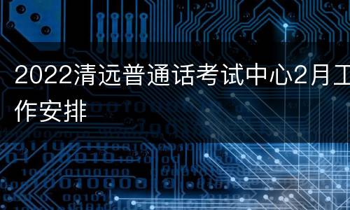 2022清远普通话考试中心2月工作安排