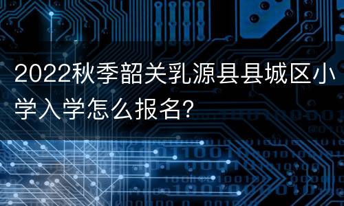 2022秋季韶关乳源县县城区小学入学怎么报名？