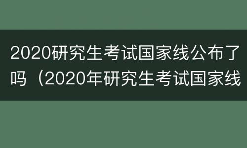 2020研究生考试国家线公布了吗（2020年研究生考试国家线什么时候公布）
