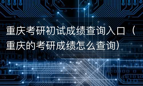 重庆考研初试成绩查询入口（重庆的考研成绩怎么查询）