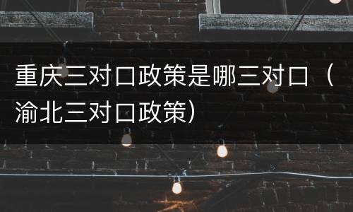 重庆三对口政策是哪三对口（渝北三对口政策）