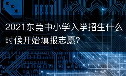 2021东莞中小学入学招生什么时候开始填报志愿？