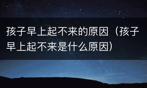 孩子早上起不来的原因（孩子早上起不来是什么原因）
