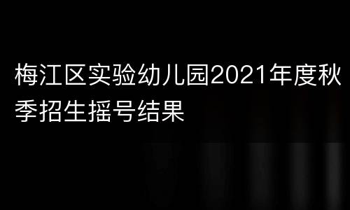 梅江区实验幼儿园2021年度秋季招生摇号结果