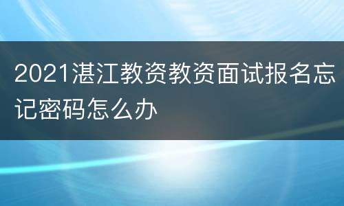 2021湛江教资教资面试报名忘记密码怎么办