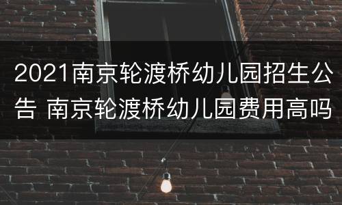 2021南京轮渡桥幼儿园招生公告 南京轮渡桥幼儿园费用高吗