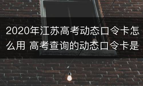 2020年江苏高考动态口令卡怎么用 高考查询的动态口令卡是什么