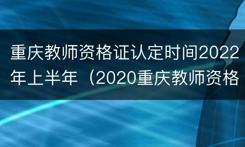 重庆教师资格证认定时间2022年上半年（2020重庆教师资格证认定时间）
