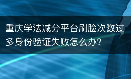 重庆学法减分平台刷脸次数过多身份验证失败怎么办？