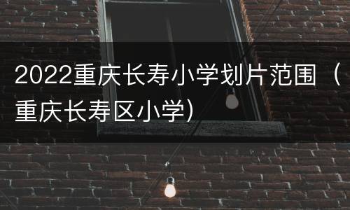 2022重庆长寿小学划片范围（重庆长寿区小学）