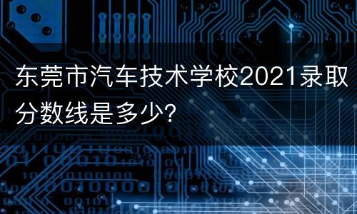东莞市汽车技术学校2021录取分数线是多少？