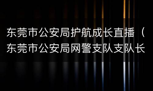 东莞市公安局护航成长直播（东莞市公安局网警支队支队长）