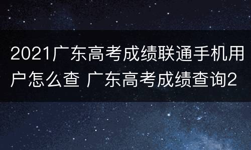 2021广东高考成绩联通手机用户怎么查 广东高考成绩查询2021年