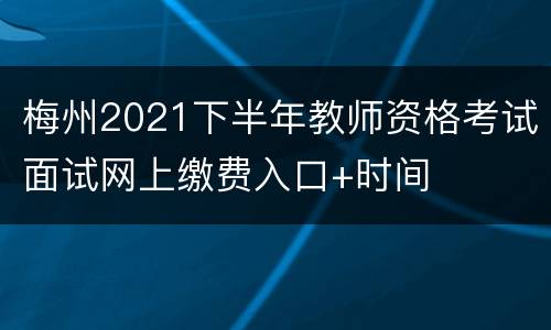 梅州2021下半年教师资格考试面试网上缴费入口+时间