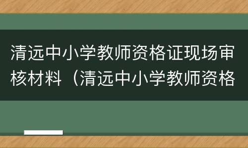 清远中小学教师资格证现场审核材料（清远中小学教师资格证现场审核材料在哪里）