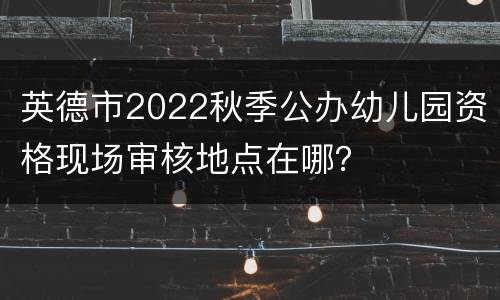 英德市2022秋季公办幼儿园资格现场审核地点在哪？