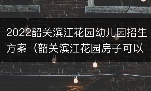 2022韶关滨江花园幼儿园招生方案（韶关滨江花园房子可以买吗）