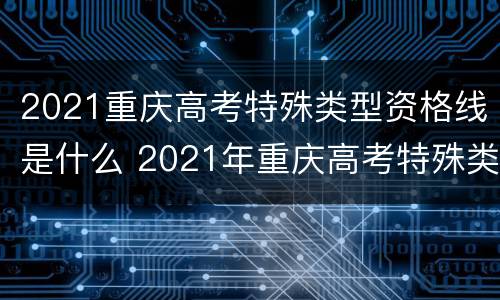 2021重庆高考特殊类型资格线是什么 2021年重庆高考特殊类型分数线