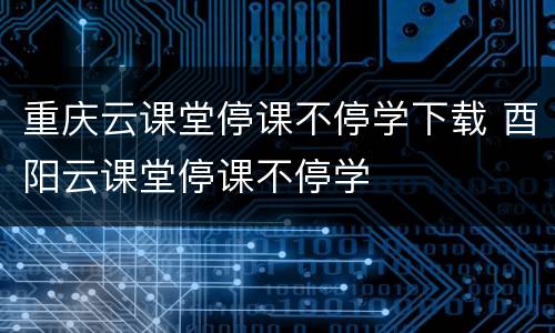 重庆云课堂停课不停学下载 酉阳云课堂停课不停学