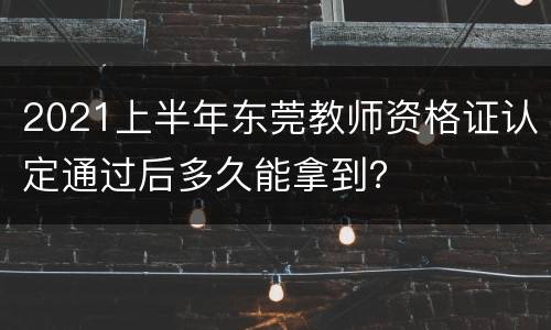 2021上半年东莞教师资格证认定通过后多久能拿到？