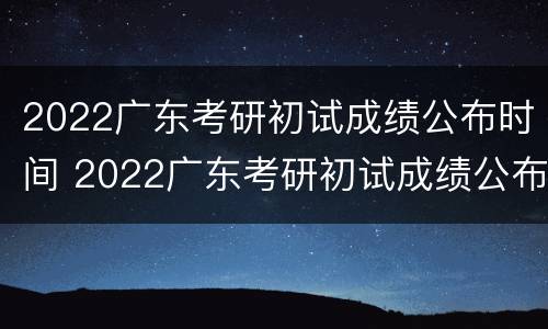 2022广东考研初试成绩公布时间 2022广东考研初试成绩公布时间表
