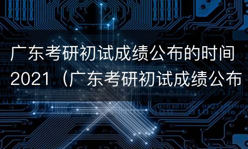 广东考研初试成绩公布的时间2021（广东考研初试成绩公布的时间2022）