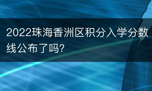 2022珠海香洲区积分入学分数线公布了吗？