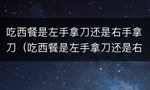 吃西餐是左手拿刀还是右手拿刀（吃西餐是左手拿刀还是右手拿刀视频）