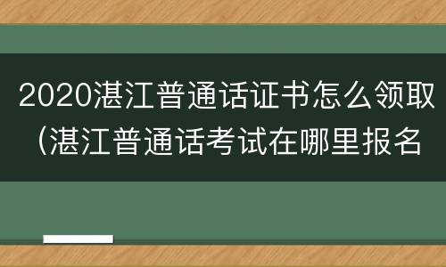 2020湛江普通话证书怎么领取（湛江普通话考试在哪里报名）