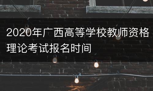 2020年广西高等学校教师资格理论考试报名时间