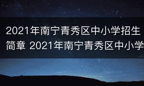2021年南宁青秀区中小学招生简章 2021年南宁青秀区中小学招生简章公布
