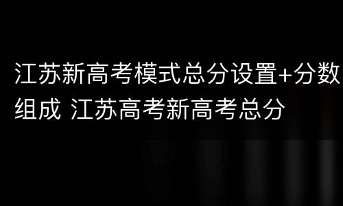 江苏新高考模式总分设置+分数组成 江苏高考新高考总分