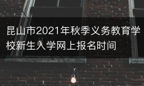 昆山市2021年秋季义务教育学校新生入学网上报名时间