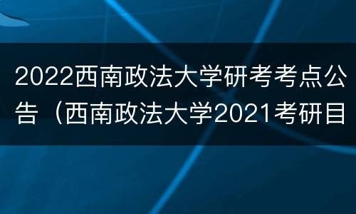 2022西南政法大学研考考点公告（西南政法大学2021考研目录）