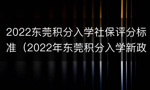 2022东莞积分入学社保评分标准（2022年东莞积分入学新政）