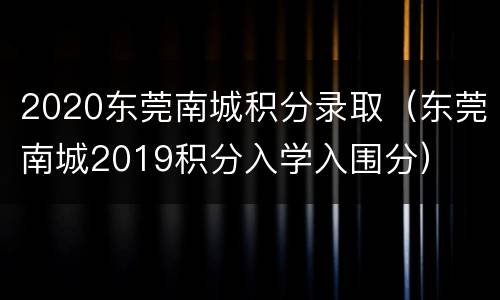 2020东莞南城积分录取（东莞南城2019积分入学入围分）