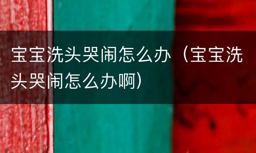 宝宝洗头哭闹怎么办（宝宝洗头哭闹怎么办啊）