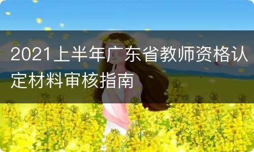 2021上半年广东省教师资格认定材料审核指南