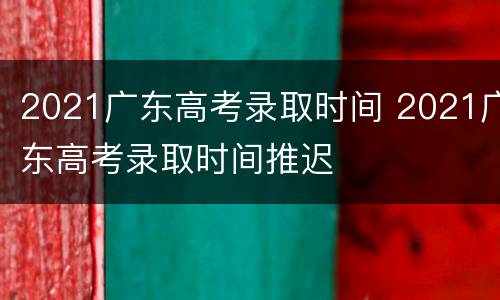 2021广东高考录取时间 2021广东高考录取时间推迟