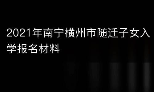 2021年南宁横州市随迁子女入学报名材料