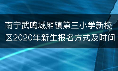 南宁武鸣城厢镇第三小学新校区2020年新生报名方式及时间