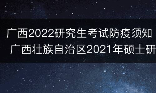 广西2022研究生考试防疫须知 广西壮族自治区2021年硕士研究生招生考试考生防疫须知