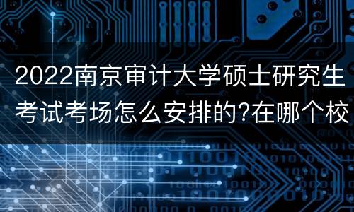 2022南京审计大学硕士研究生考试考场怎么安排的?在哪个校区?